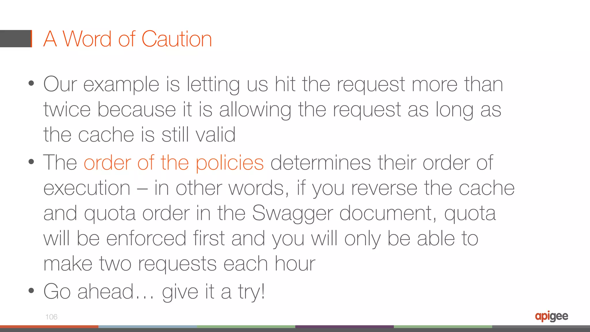 A Word of Caution • Our example is letting us hit the request more than twice because it is allowing the request as long as the cache is still valid • The order of the policies determines their order of execution – in other words, if you reverse the cache and quota order in the Swagger document, quota will be enforced first and you will only be able to make two requests each hour • Go ahead… give it a try! 106 