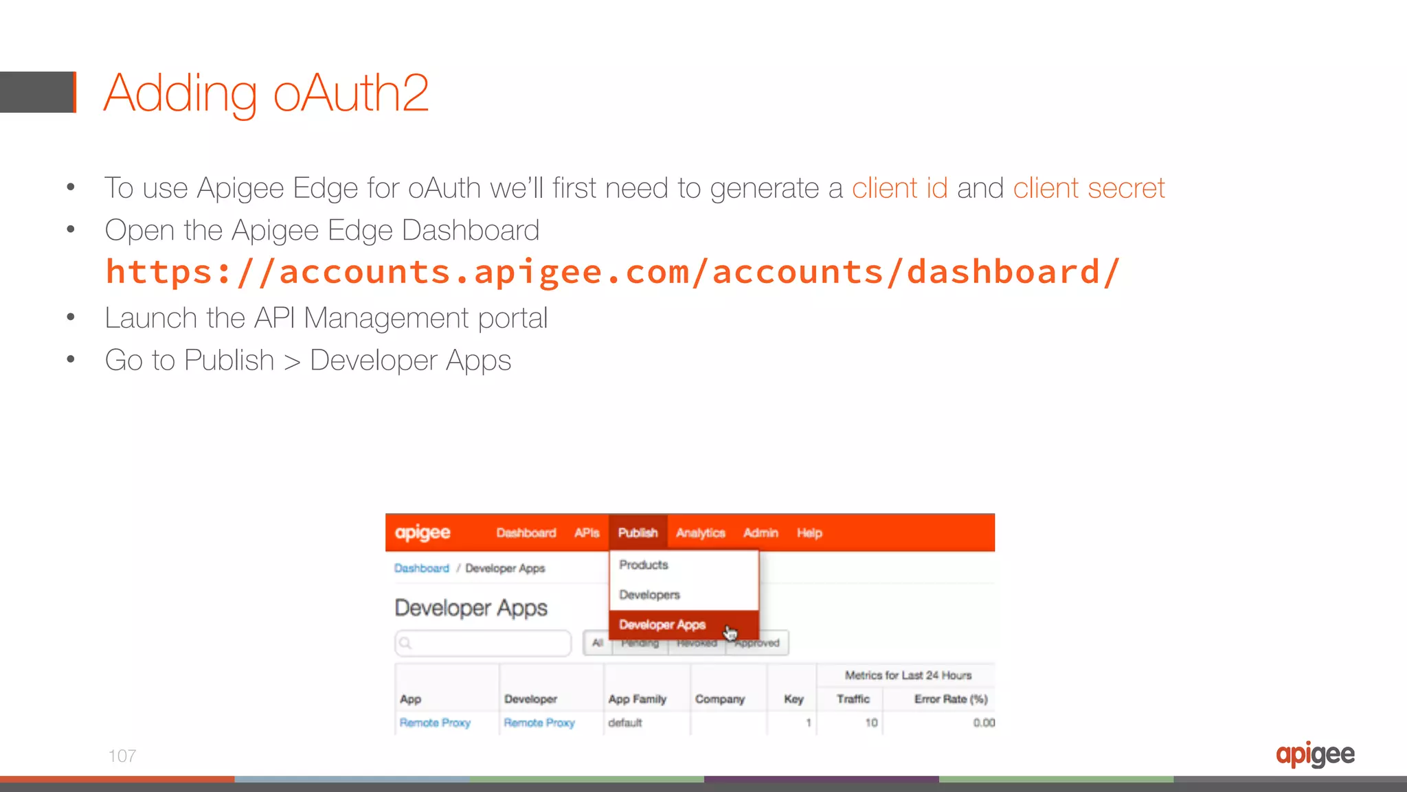 Adding oAuth2 • To use Apigee Edge for oAuth we’ll first need to generate a client id and client secret • Open the Apigee Edge Dashboard  https://accounts.apigee.com/accounts/dashboard/ • Launch the API Management portal • Go to Publish > Developer Apps 107 