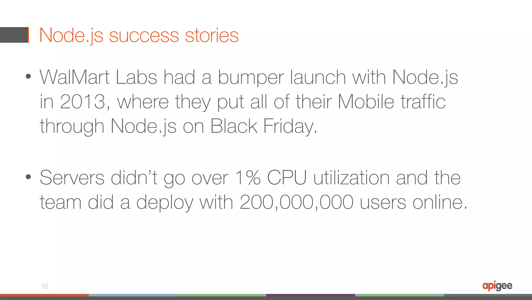 Node.js success stories • WalMart Labs had a bumper launch with Node.js in 2013, where they put all of their Mobile traffic through Node.js on Black Friday.  • Servers didn’t go over 1% CPU utilization and the team did a deploy with 200,000,000 users online. 16 