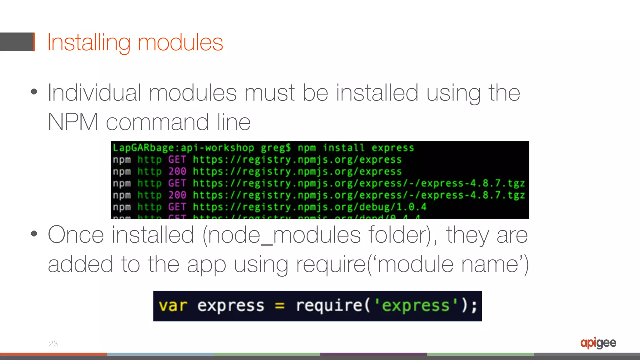 Installing modules • Individual modules must be installed using the NPM command line • Once installed (node_modules folder), they are added to the app using require(‘module name’) 23 