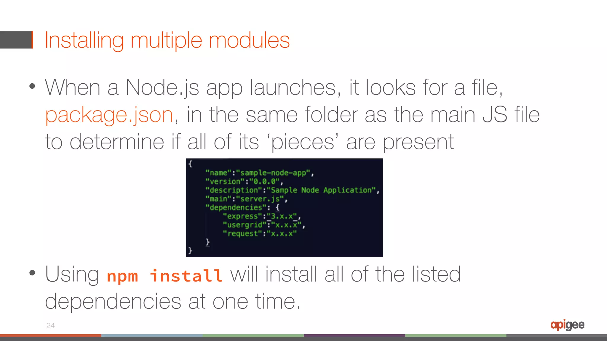 Installing multiple modules • When a Node.js app launches, it looks for a file, package.json, in the same folder as the main JS file to determine if all of its ‘pieces’ are present • Using npm install will install all of the listed dependencies at one time. 24 