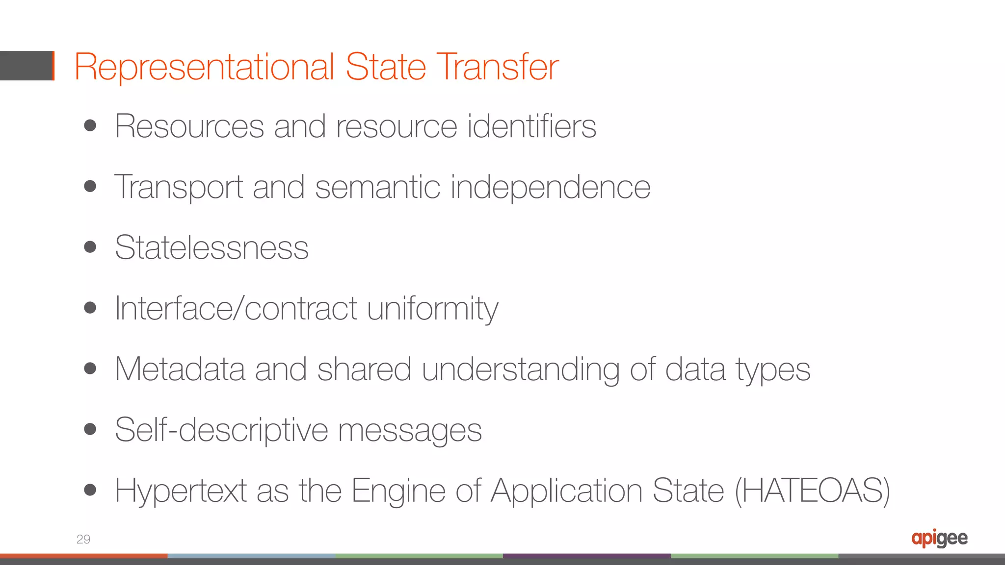 Representational State Transfer 29 • Resources and resource identifiers   • Transport and semantic independence   • Statelessness   • Interface/contract uniformity   • Metadata and shared understanding of data types   • Self-descriptive messages   • Hypertext as the Engine of Application State (HATEOAS) 