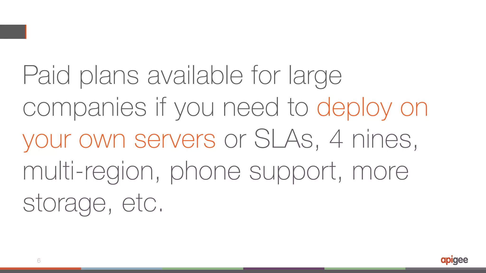 Paid plans available for large companies if you need to deploy on your own servers or SLAs, 4 nines, multi-region, phone support, more storage, etc. 6 