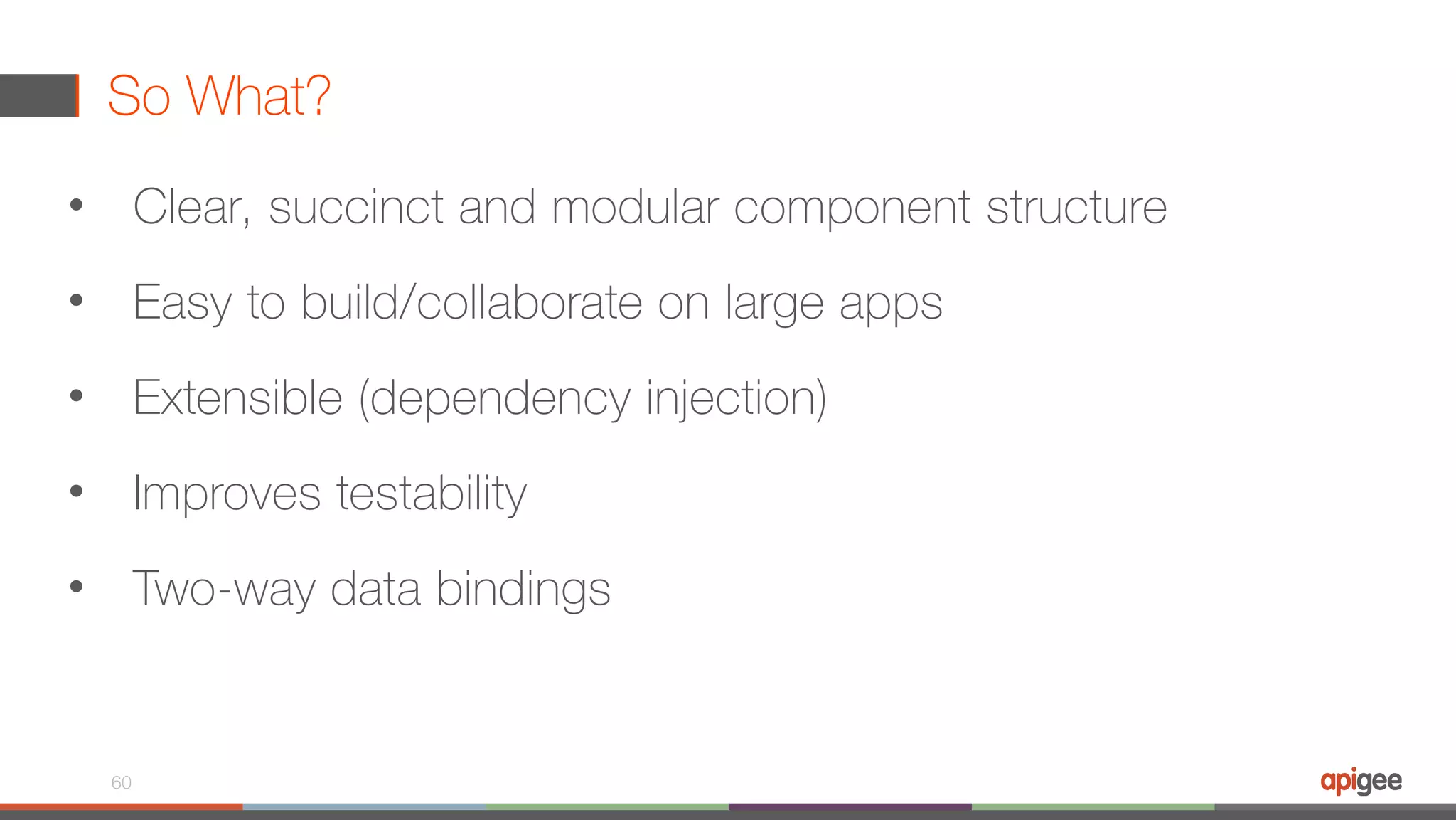 So What? • Clear, succinct and modular component structure • Easy to build/collaborate on large apps • Extensible (dependency injection) • Improves testability • Two-way data bindings 60 