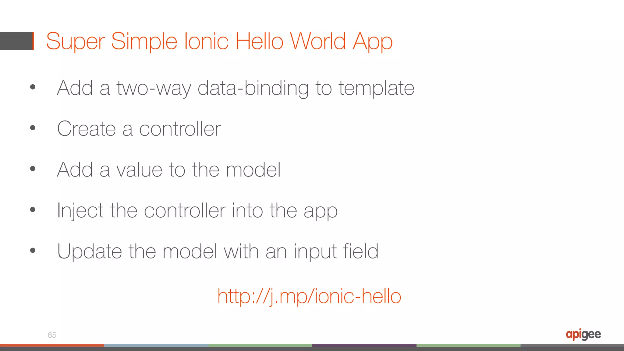 Super Simple Ionic Hello World App 65 http://j.mp/ionic-hello • Add a two-way data-binding to template • Create a controller • Add a value to the model • Inject the controller into the app • Update the model with an input field 