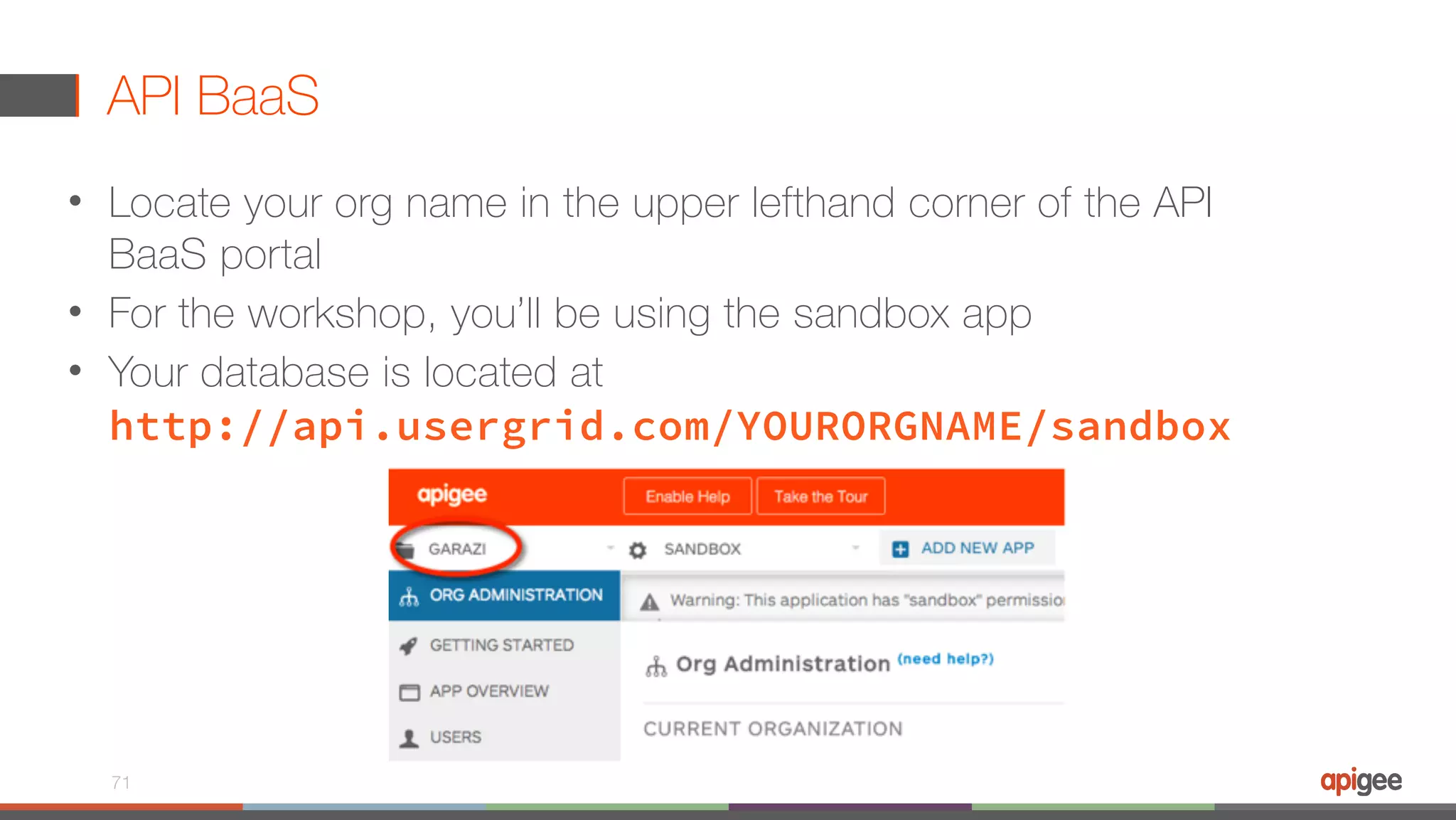API BaaS • Locate your org name in the upper lefthand corner of the API BaaS portal • For the workshop, you’ll be using the sandbox app • Your database is located at  http://api.usergrid.com/YOURORGNAME/sandbox 71 