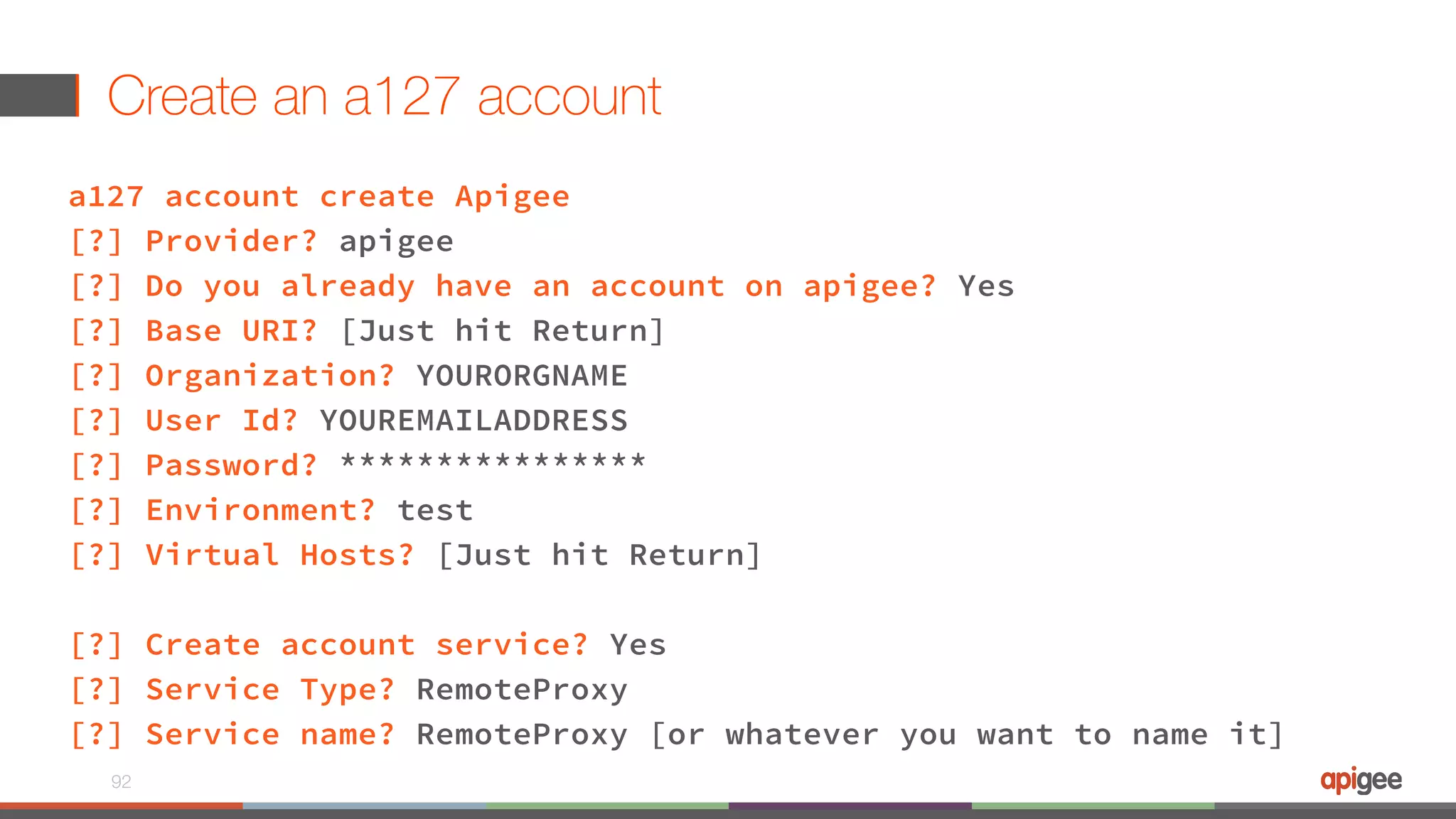 Create an a127 account a127 account create Apigee [?] Provider? apigee [?] Do you already have an account on apigee? Yes [?] Base URI? [Just hit Return] [?] Organization? YOURORGNAME [?] User Id? YOUREMAILADDRESS [?] Password? **************** [?] Environment? test [?] Virtual Hosts? [Just hit Return] [?] Create account service? Yes [?] Service Type? RemoteProxy [?] Service name? RemoteProxy [or whatever you want to name it] 92 