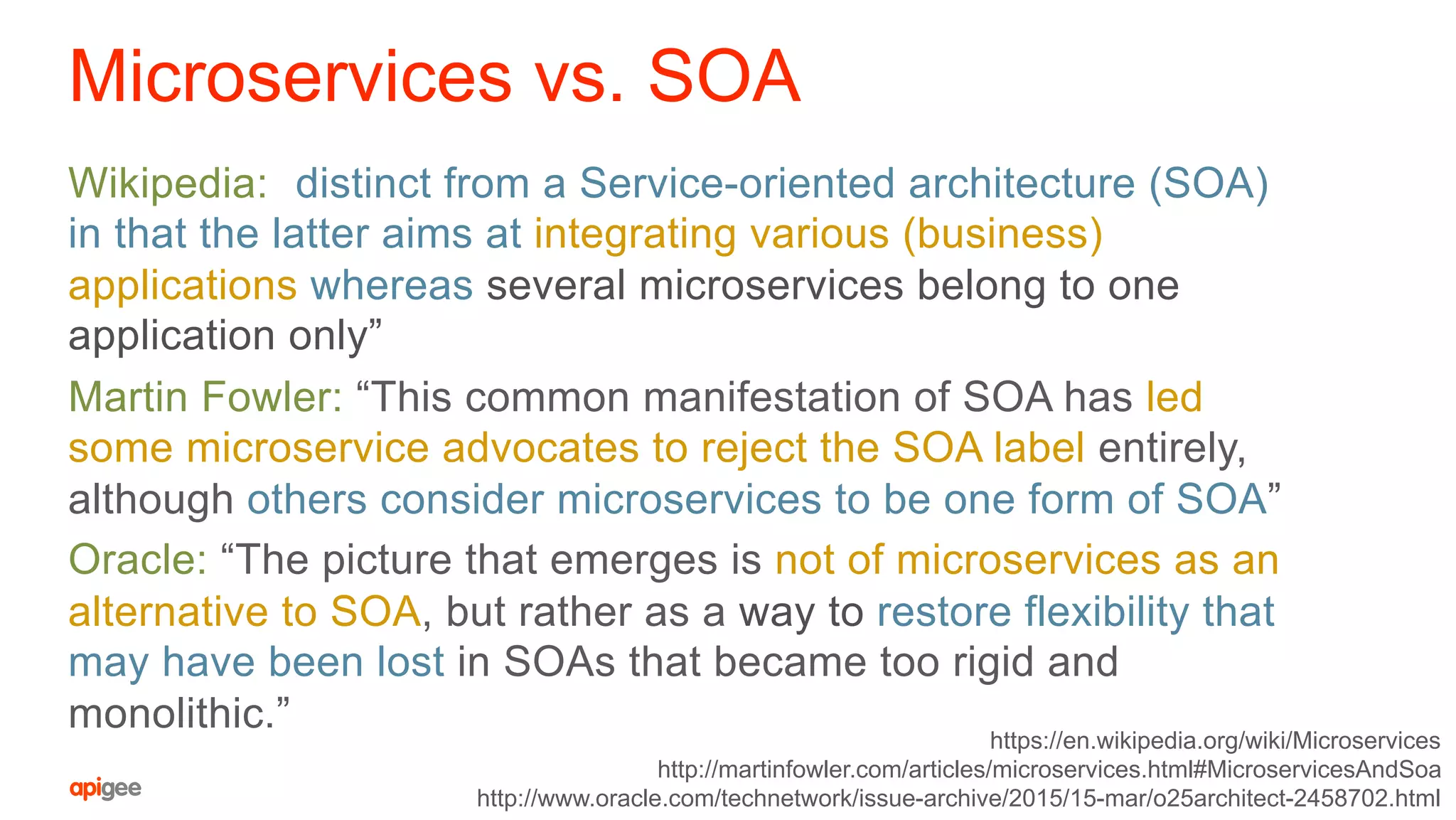Microservices vs. SOA
Wikipedia: “distinct from a Service-oriented architecture (SOA)
in that the latter aims at integrating various (business)
applications whereas several microservices belong to one
application only”
Martin Fowler: “This common manifestation of SOA has led
some microservice advocates to reject the SOA label entirely,
although others consider microservices to be one form of SOA”
Oracle: “The picture that emerges is not of microservices as an
alternative to SOA, but rather as a way to restore flexibility that
may have been lost in SOAs that became too rigid and
monolithic.” https://en.wikipedia.org/wiki/Microservices
http://martinfowler.com/articles/microservices.html#MicroservicesAndSoa
http://www.oracle.com/technetwork/issue-archive/2015/15-mar/o25architect-2458702.html
 