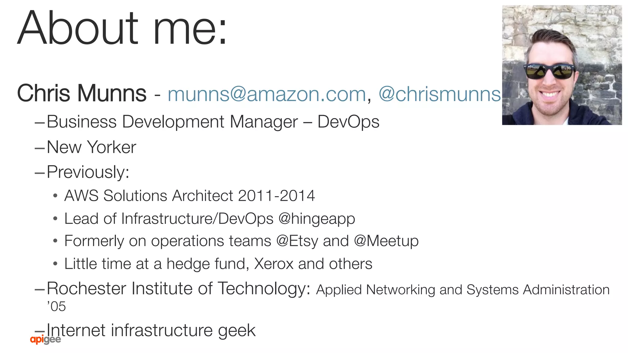 About me:
Chris Munns - munns@amazon.com, @chrismunns
– Business Development Manager – DevOps
– New Yorker
– Previously:
•  AWS Solutions Architect 2011-2014
•  Lead of Infrastructure/DevOps @hingeapp
•  Formerly on operations teams @Etsy and @Meetup
•  Little time at a hedge fund, Xerox and others
– Rochester Institute of Technology: Applied Networking and Systems Administration
’05
– Internet infrastructure geek
 