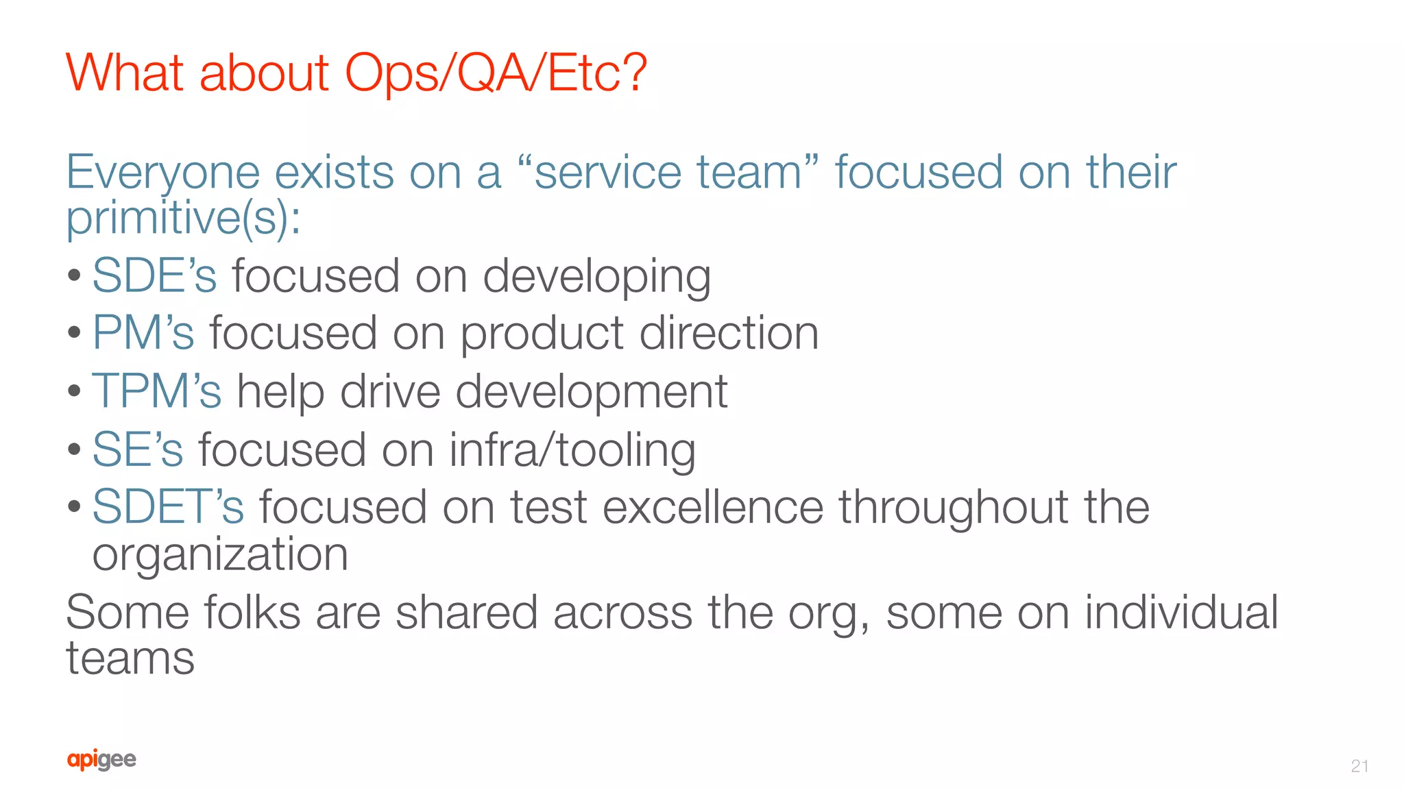 What about Ops/QA/Etc?
Everyone exists on a “service team” focused on their
primitive(s):
• SDE’s focused on developing
• PM’s focused on product direction
• TPM’s help drive development
• SE’s focused on infra/tooling
• SDET’s focused on test excellence throughout the
organization
Some folks are shared across the org, some on individual
teams

21
 