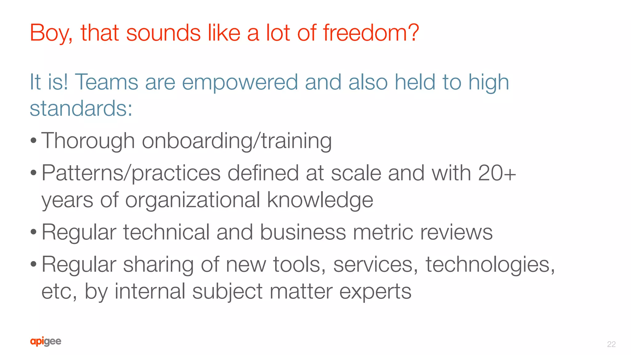 Boy, that sounds like a lot of freedom?
It is! Teams are empowered and also held to high
standards:
• Thorough onboarding/training
• Patterns/practices deﬁned at scale and with 20+
years of organizational knowledge
• Regular technical and business metric reviews
• Regular sharing of new tools, services, technologies,
etc, by internal subject matter experts
22
 