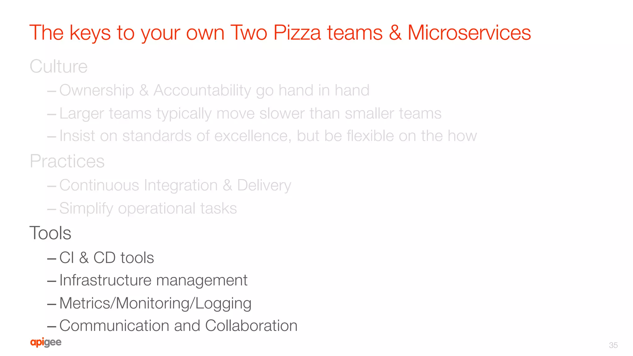 The keys to your own Two Pizza teams & Microservices
Culture
– Ownership & Accountability go hand in hand
– Larger teams typically move slower than smaller teams
– Insist on standards of excellence, but be ﬂexible on the how
Practices
– Continuous Integration & Delivery
– Simplify operational tasks
Tools
– CI & CD tools
– Infrastructure management
– Metrics/Monitoring/Logging
– Communication and Collaboration
35
 