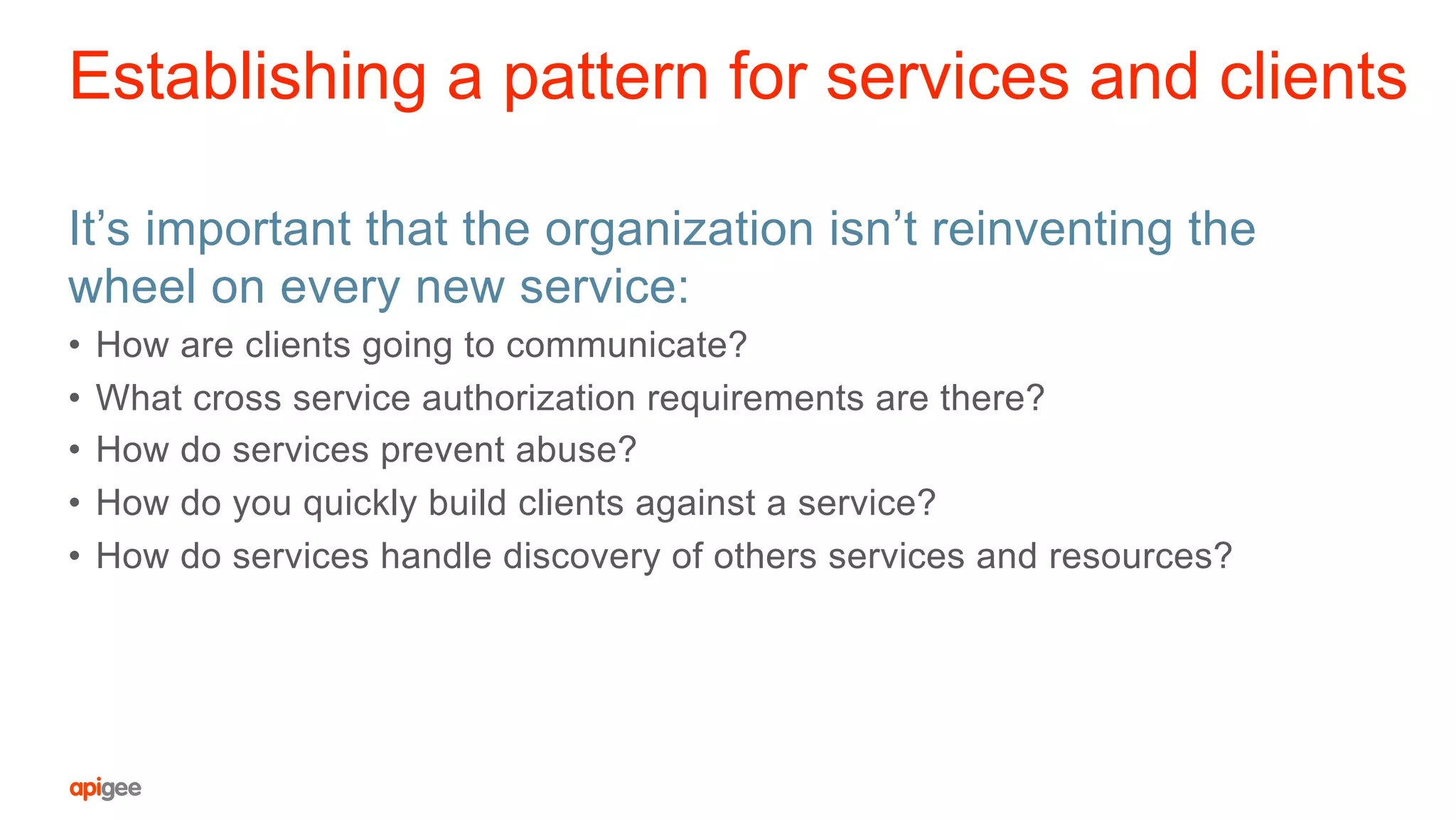 Establishing a pattern for services and clients
It’s important that the organization isn’t reinventing the
wheel on every new service:
•  How are clients going to communicate?
•  What cross service authorization requirements are there?
•  How do services prevent abuse?
•  How do you quickly build clients against a service?
•  How do services handle discovery of others services and resources?
 