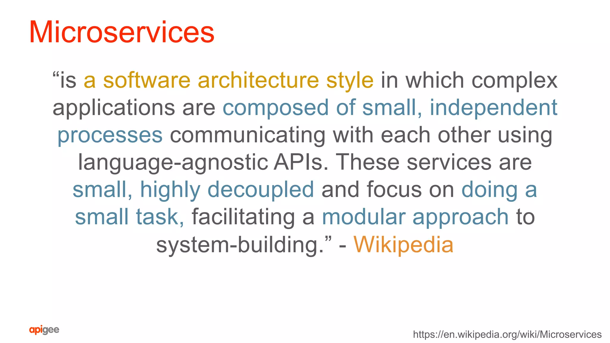 Microservices
“is a software architecture style in which complex
applications are composed of small, independent
processes communicating with each other using
language-agnostic APIs. These services are
small, highly decoupled and focus on doing a
small task, facilitating a modular approach to
system-building.” - Wikipedia
https://en.wikipedia.org/wiki/Microservices
 