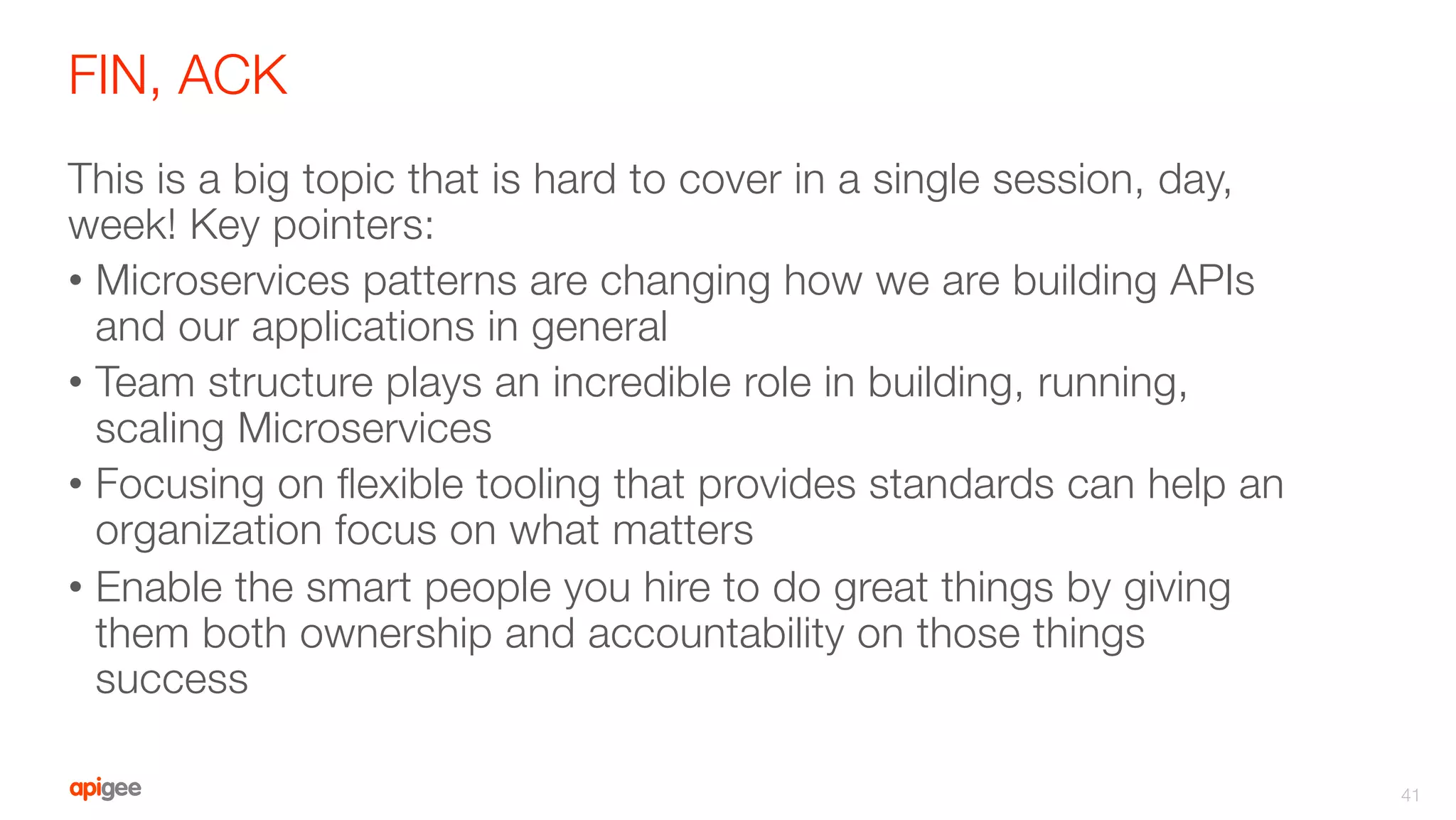 FIN, ACK
This is a big topic that is hard to cover in a single session, day,
week! Key pointers:
•  Microservices patterns are changing how we are building APIs
and our applications in general
•  Team structure plays an incredible role in building, running,
scaling Microservices
•  Focusing on ﬂexible tooling that provides standards can help an
organization focus on what matters
•  Enable the smart people you hire to do great things by giving
them both ownership and accountability on those things
success
41
 