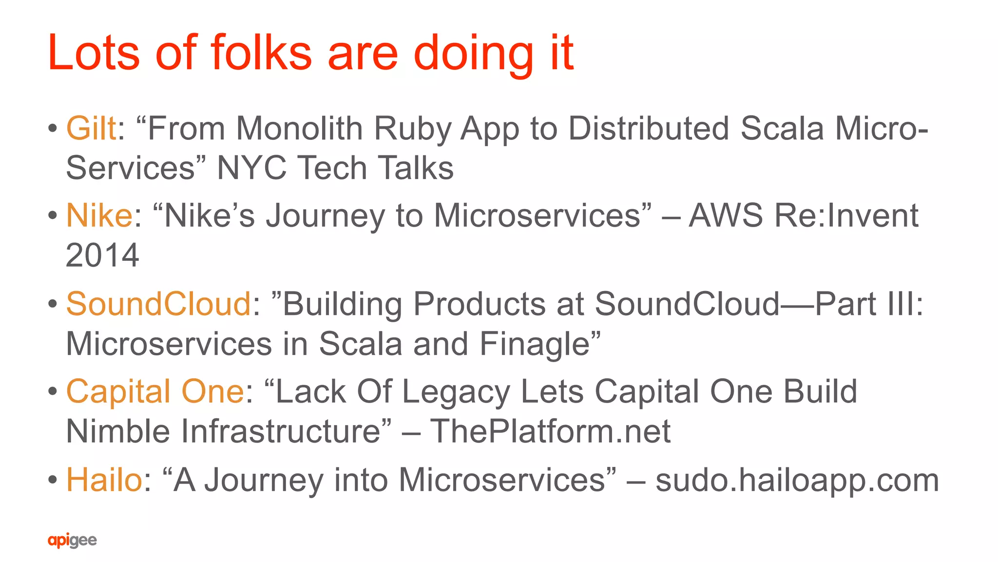 Lots of folks are doing it
• Gilt: “From Monolith Ruby App to Distributed Scala Micro-
Services” NYC Tech Talks
• Nike: “Nike’s Journey to Microservices” – AWS Re:Invent
2014
• SoundCloud: ”Building Products at SoundCloud—Part III:
Microservices in Scala and Finagle”
• Capital One: “Lack Of Legacy Lets Capital One Build
Nimble Infrastructure” – ThePlatform.net
• Hailo: “A Journey into Microservices” – sudo.hailoapp.com
 