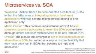 Microservices vs. SOA
Wikipedia: “distinct from a Service-oriented architecture (SOA)
in that the latter aims at integrating various (business)
applications whereas several microservices belong to one
application only”
Martin Fowler: “This common manifestation of SOA has led
some microservice advocates to reject the SOA label entirely,
although others consider microservices to be one form of SOA”
Oracle: “The picture that emerges is not of microservices as an
alternative to SOA, but rather as a way to restore flexibility that
may have been lost in SOAs that became too rigid and
monolithic.” https://en.wikipedia.org/wiki/Microservices
http://martinfowler.com/articles/microservices.html#MicroservicesAndSoa
http://www.oracle.com/technetwork/issue-archive/2015/15-mar/o25architect-2458702.html
 