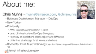 About me:
Chris Munns - munns@amazon.com, @chrismunns
– Business Development Manager – DevOps
– New Yorker
– Previously:
•  AWS Solutions Architect 2011-2014
•  Lead of Infrastructure/DevOps @hingeapp
•  Formerly on operations teams @Etsy and @Meetup
•  Little time at a hedge fund, Xerox and others
– Rochester Institute of Technology: Applied Networking and Systems Administration
’05
– Internet infrastructure geek
 