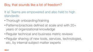 Boy, that sounds like a lot of freedom?
It is! Teams are empowered and also held to high
standards:
• Thorough onboarding/training
• Patterns/practices deﬁned at scale and with 20+
years of organizational knowledge
• Regular technical and business metric reviews
• Regular sharing of new tools, services, technologies,
etc, by internal subject matter experts
22
 