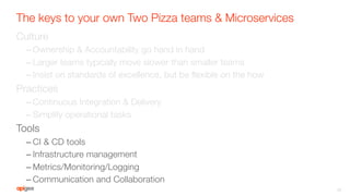 The keys to your own Two Pizza teams & Microservices
Culture
– Ownership & Accountability go hand in hand
– Larger teams typically move slower than smaller teams
– Insist on standards of excellence, but be ﬂexible on the how
Practices
– Continuous Integration & Delivery
– Simplify operational tasks
Tools
– CI & CD tools
– Infrastructure management
– Metrics/Monitoring/Logging
– Communication and Collaboration
35
 
