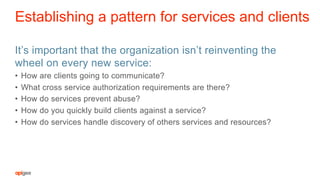 Establishing a pattern for services and clients
It’s important that the organization isn’t reinventing the
wheel on every new service:
•  How are clients going to communicate?
•  What cross service authorization requirements are there?
•  How do services prevent abuse?
•  How do you quickly build clients against a service?
•  How do services handle discovery of others services and resources?
 