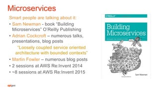 Microservices
Smart people are talking about it:
•  Sam Newman - book “Building
Microservices” O’Reilly Publishing
•  Adrian Cockcroft – numerous talks,
presentations, blog posts
“Loosely coupled service oriented
architecture with bounded contexts”
•  Martin Fowler – numerous blog posts
•  2 sessions at AWS Re:Invent 2014
•  ~8 sessions at AWS Re:Invent 2015
 