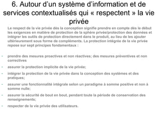 6. Autour d’un système d’information et de
    services contextualisés qui « respectent » la vie
                         privée
     Le respect de la vie privée dès la conception signifie prendre en compte dès le début
     les exigences en matière de protection de la sphère privée/protection des données et
     intégrer les outils de protection directement dans le produit, au lieu de les ajouter
     ultérieurement sous forme de compléments. La protection intégrée de la vie privée
     repose sur sept principes fondamentaux :

-    prendre des mesures proactives et non réactives; des mesures préventives et non
     correctives
-    assurer la protection implicite de la vie privée;
-    intégrer la protection de la vie privée dans la conception des systèmes et des
     pratiques;
-    assurer une fonctionnalité intégrale selon un paradigme à somme positive et non à
     somme nulle;
-    assurer la sécurité de bout en bout, pendant toute la période de conservation des
     renseignements;
-    respecter de la vie privée des utilisateurs.
 