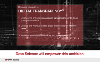 Because I believe in
DIGITAL TRANSPARENCY3
1. Empowering pro-active data driven companies towards digital
business excellence.
2. Develop and improve trusted digital experiences for internet
users.
3. Facilitate a secure infrastructure and by regulators.
Data Science will empower this ambition.