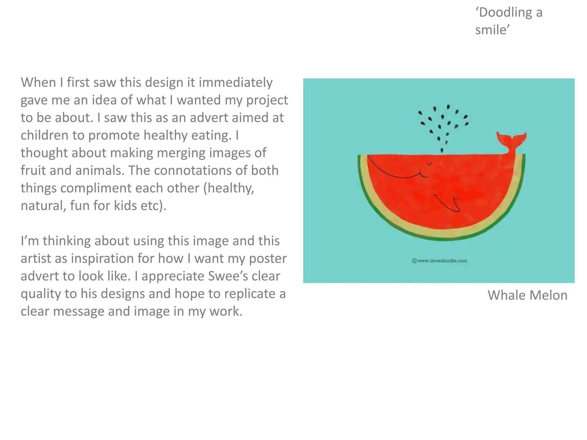 When I first saw this design it immediately
gave me an idea of what I wanted my project
to be about. I saw this as an advert aimed at
children to promote healthy eating. I
thought about making merging images of
fruit and animals. The connotations of both
things compliment each other (healthy,
natural, fun for kids etc).
I’m thinking about using this image and this
artist as inspiration for how I want my poster
advert to look like. I appreciate Swee’s clear
quality to his designs and hope to replicate a
clear message and image in my work.
Whale Melon
‘Doodling a
smile’
 