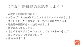 （主な）新機能のお話をしよう！
• 追跡防止が割と厳密だよ！
• ブラウザに AzureAD アカウントでサインインできるよ！
• サインインしたアカウントで、色々と同期ができるよ！
• 起動時の画面が色々と設定できるよ！
• ピン留めって知ってる？
• ［サイトをアプリケーションとしてインストール］は？
• コレクションってナニソレ？？
• IE モード？？？
 