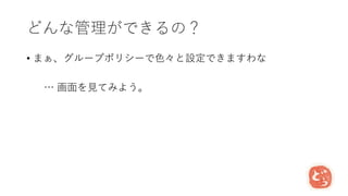 どんな管理ができるの？
• まぁ、グループポリシーで色々と設定できますわな
… 画面を見てみよう。
 
