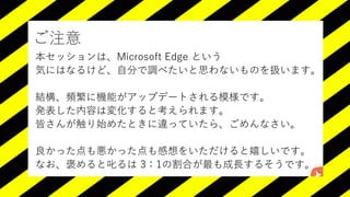 ご注意
本セッションは、Microsoft Edge という
気にはなるけど、自分で調べたいと思わないものを扱います。
結構、頻繁に機能がアップデートされる模様です。
発表した内容は変化すると考えられます。
皆さんが触り始めたときに違っていたら、ごめんなさい。
良かった点も悪かった点も感想をいただけると嬉しいです。
なお、褒めると叱るは 3：1の割合が最も成長するそうです。
 