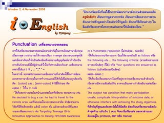 EEnglishnglish
Number 3, 4 November 2008
“อีกเทคนิคหนึ่งที่ผมใชในการพัฒนาภาษาอังกฤษดวยตนเองคือ
ครูพักลักจํา เรียนการพูดจากการฟง เรียนการเขียนจากการอาน
สังเกตวาฝรั่งพูดอยางไรแลวจําไวพูดมั่ง สังเกตวิธีเขียนตางๆ ใน
อีเมลหรือเอกสารโครงการแลวเอามาใชเมื่อตองเขียน ”ii  
การใชเครื่องหมายวรรคตอนมีความสําคัญในการเขียนภาษาอังกฤษ
เมื่อเราพูด เราสามารถใชการยกเสียง การหยุด ประกอบการพูดได
แตเมื่อเราเขียนก็จําเปนตองมีเครื่องหมายสัญญลัษณมากํากับเปน
การคั่นจังหวะเพื่อใหผูอานเขาใจในทิศทางเดียวกับเรา เครื่องหมาย
เหลานี้ไดแก ! ? , ; : “..” ‘ –
ในคราวนี้ จะขออธิบายเฉพาะเครื่องหมายที่เราตองใชในการเขียน
เอกสารภาษาอังกฤษในการทํางานและยังใชกันไดไมคอยถูกตองกัน
คือ : (colon) และ ; (semi-colon) จําวิธีใชงายๆ คือ
colon : ใชใน 2 กรณี
- ใชคั่นระหวางประโยคนําและประโยคที่อธิบาย ขยายความ เชน
He decided to buy a car: he had to travel to the
remote area. แตที่พบบอยในวงการพวกเราคือ หัวขอรายงาน
วิจัยที่มีชื่อเรื่องหลัก แลวมี colon คั่น แลวตามดวยวลีที่แสดง
รายละเอียดมากกวา เชน Targeting Teenage Girls:
Innovative Approaches to Raising HIV/AIDS Awareness
in a Vulnerable Population (ไมจบดวย . นะครับ)
-ใชคั่นกอนการแจงรายการ นิยมใชตามหลังวลี as follows หรือ
the following เชน … the following criteria: (ตามดวยรายการ
อาจจะเปนขอๆ ก็ได) หรือ Your questions are answered as
follows: (แลวอธิบายเปนขอๆ)
semi-colon ;
-ใชคั่นเพื่อเชื่อมสองประโยคที่อยูระหวางเครื่องหมายเขาดวยกัน
เนื่องจากมีความสัมพันธกัน อาจจะเปนเพราะกําลังอธิบายตอเนื่อง
เชน
The subject has condition that make participation
unsafe; complicate interpretation of outcome data; or
otherwise interfere with achieving the study objectives.
ที่สําคัญที่สุดและตองระวังไมใหผิดคือ ตองเขียนครื่องหมายติดกับ
คําสุดทาย แลวเวน 1 เคาะ จึงจะเริ่มเขียนตอ ลองหาอานและ
สังเกตดูใน protocol, SSP หรือ manual
Punctuation เครื่องหมายวรรคตอน
 