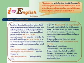 EEnglishnglish
Number 5, 18 November 2008
ในการใชภาษาอังกฤษนั้น มีขอควรระวังหลายประการที่เมื่อใช
ผิดแลว จะมีความหมายแตกตางโดยสิ้นเชิง ในบางกรณี อาจมี
ผลถึงกับหงุดหงิดกันไปเลย มีคําศัพทอยูกลุมหนึ่งที่จะใชยาก
จากมุมของคนไทย คือเปนคํากริยา (verb) และตองใชในรูป
passive voice คือมี verb to be + V ชอง3
แตหากอยูในรูปแบบ V ชอง1 จะหมายถึง ทําให (คนอื่น) เกิด
ความรูสึกนั้น และถาใชในรูป verb to be + V-ing, ตัว V-
ing จะกลายเปน adjective แสดงคุณสมบัติของประธานของ
ประโยค เพราะตามหลัง verb to be ลองดูประโยคขางลางนี้
นะครับ
She is annoyed because … เธอรูสึกรําคาญเพราะ...
She annoys me very much because …. เธอทําใหผม
รําคาญเพราะ..
She is annoying because ……. เธอเปนคนนารําคาญ
เพราะ..
ลองดู 2 คํานี้ Are you bored? และ Are you boring?
ถาจะถามฝรั่งวา คุณกําลังรูสึกเบื่อหรือ จะใชอันไหนเอย ติ้ก
ตอกๆๆ.... อันแรกครับ คือ Are you bored? ฝรั่งจะตอบ
วา Yes, I’m bored because… ถาใช Are you
boring? จะแปลวา คุณเปนคนนาเบื่อใชไหม มีหวังโดนฝรั่ง
ตาเขียวใสแนๆ
ถาจะพูดวาเขาเปนคนนาเบื่อ ก็พูดวา He is boring.
จําประโยคนี้ไวก็ไดครับ He is bored because his job
is boring.
ทีนี้ มาดูอีกอันหนึ่ง บางคนจะใชบอย
I am interested in…. และ I am interesting.
ถาจะพูดวา ฉันสนใจ (เรื่องนั้นเรื่องนี้) จะพูดยังไงดี
ก็ตองพูดวา I am interested in….. ขืนไปพูดวา I am
interesting. ก็จะกลายเปนการชมตัวเองวา ฉันเปนคน
นาสนใจนะ ฝรั่งก็จะงงๆ
“มีคนบอกผมวา ภาษาเปนวิชาทักษะ ตองหมั่นใชจึงจะคลอง ใน
ภาษาอังกฤษพูดคลองเรียกวา fluent สําหรับผมแลวเอา fluent
มากอน คือ กลาๆ พูดไปเลย แลวหมั่นตรวจสอบ แกไขใหถูกตอง
ทีหลัง คนที่พูดมาก (talkative) จะไดเปรียบครับ อิ อิ”
 
ii
 