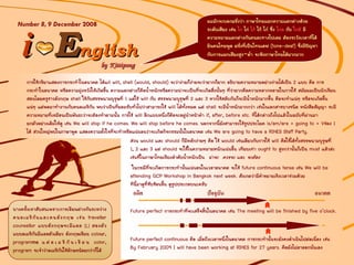 EEnglishnglish
Number 8, 9 December 2008
 
ii
บางครั้งเราสับสนเพราะการเขียนตางกันระหวาง
คนอเมริกันและคนอังกฤษ เชน traveller
counsellor แบบอังกฤษจะมีแอล (L) สองตัว
แบบอเมริกันมีแอลตัวเดียว อังกฤษเขียน colour,
programme แ ต อ เ ม ริ กั น เ ขี ย น color,
program จะจําวาอเมริกันใชอักษรนอยกวาก็ได
ผมมักจะบอกฝรั่งวา ภาษาไทยแยกความแตกตางดวย
ระดับเสียง เชน ไก ไก ไก ไก ไก ซึ่ง ไกล กับ ใกล มี
ความหมายแตกตางกันคนละทางไปเลย ตองระวังเวลาที่ได
ยินคนไทยพูด ฝรั่งที่เปนโทนเดฟ (tone-deaf) ซึ่งมีปญหา
กับการแยกเสียงสูง-ต่ํา จะฟงภาษาไทยไดยากมาก
อดีต ปจจุบัน อนาคต
การใชกริยาแสดงการกระทําในอนาคต ไดแก will, shall (would, should) จะวางายก็งายจะวายากก็ยาก อธิบายความหมายอยางงายไดเปน 2 แบบ คือ การ
กระทําในอนาคต หรือความมุงหวังใหเกิดขึ้น ความแตกตางก็คือน้ําหนักหรือความนาจะเปนที่จะเกิดสื่งนั้นๆ ที่วายากคือความหลากหลายในการใช สมัยผมเปนนักเรียน
สอนโดยครูชาวอังกฤษ shall ใชกับสรรพนามบุรุษที่ 1 แตใช will กับ สรรพนามบุรุษที่ 2 และ 3 หากใชสลับกันก็จะมีน้ําหนักมากขึ้น คือจะทําแนๆ หรือจะเกิดขึ้น
แนๆ แตพอมาทํางานกับคนอเมริกัน พบวาเปนที่ยอมรับทั่วไปวาสามารถใช will ไดทั้งหมด แต shall จะมีน้ําหนักมากกวา เชนในเอกสารบางชนิด หนังสือสัญญา จะมี
ความหมายที่เหมือนเปนพันธะวาจะตองทําตามนั้น การใช will อีกแบบหนึ่งก็คือจะอยูนําหนาคํา if, after, before etc. ที่ไดกลาวถึงไปแลวในฉบับที่ผานมา
ยกตัวอยางเดิมใหดู เชน We will stop if he comes. We will stop before he comes. นอกจากนี้ยังสามารถใชรูปประโยค is/am/are + going to + Vชอง 1
ได สวนใหญพบในภาษาพูด แสดงความตั้งใจที่จะทําหรือแนนอนวาจะเกิดกิจกรรมนั้นในอนาคต เชน We are going to have a RIHES Staff Party.
สวน would และ should ก็มีหลักงายๆ คือ ใช would เชนเดียวกับการใช will คือใชไดทั้งสรรพนามบุรุษที่
1, 2 และ 3 แต should จะใชในความหมายหนักแนนขึ้น เทียบเทา ought to สูงกวานั้นก็เปน must แลวละ
เชนที่ในภาษาไทยเรียงลําดับน้ําหนักเปน นาจะ ควรจะ และ จะตอง
ในกรณีที่จะเกิดการกระทํานั้นแนนอนในเวลาอนาคต จะใช future continuous tense เชน We will be
attending GCP Workshop in Bangkok next week. สังเกตวามีคําขยายเชิงเวลารวมดวย
ทีนี้มาดูที่ซับซอนขึ้น ดูรูปประกอบนะครับ
Future perfect การกระทําที่จะเสร็จสิ้นในอนาคต เชน The meeting will be finished by five o’clock.
Future perfect continuous คือ เมื่อถึงเวลาหนึ่งในอนาคต การกระทํานั้นจะยังคงดําเนินไปตอเนื่อง เชน
By February 2009 I will have been working at RIHES for 27 years. คือยังไมลาออกนั่นเอง
 