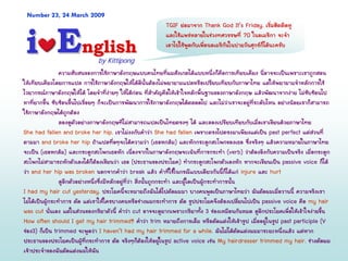 ความสับสนของการใชภาษาอังกฤษแบบคนไทยที่ผมสังเกตไดแบบหนึ่งก็คือการเทียบเคียง นี่อาจจะเปนเพราะเราถูกสอน
ใหเทียบเคียงโดยการแปล การใชภาษาอังกฤษใหไดดีนั้นตองไมพยายามแปลหรือเปรียบเทียบกับภาษาไทย แตใหพยายามจําหลักการใช
ไวยากรณภาษาอังกฤษใหได โดยจําที่งายๆ ใหไดกอน ที่สําคัญคือใหเขาใจหลักพื้นฐานของภาษาอังกฤษ แลวพัฒนาจากงาย ไมซับซอนไป
หาที่ยากขึ้น ซับซอนขึ้นไปเรื่อยๆ ก็จะเปนการพัฒนาการใชภาษาอังกฤษไดตลอดไป และไมวาเราจะอยูที่ระดับไหน อยางนอยเราก็สามารถ
ใชภาษาอังกฤษไดถูกตอง
ลองดูตัวอยางภาษาอังกฤษที่ไมสามารถแปลเปนไทยตรงๆ ได และลองเปรียบเทียบกับเมื่อเราเขียนดวยภาษาไทย
She had fallen and broke her hip. เราไมงงกับคําวา She had fallen เพราะตรงไปตรงมาเพียงแตเปน past perfect แตสวนที่
ตามมา and broke her hip ถาแปลทื่อๆจะไดความวา (เธอหกลม) และหักกระดูกสะโพกของเธอ ซึ่งจริงๆ แลวความหมายในภาษาไทย
จะเปน (เธอหกลม) และกระดูกสะโพกเธอหัก เนื่องจากในภาษาอังกฤษจะเนนที่การกระทํา (verb) วาตองอิงกับความเปนจริง เมื่อกระดูก
สะโพกไมสามารถหักตัวเองไดก็ตองเขียนวา เธอ (ประธานของประโยค) ทํากระดูกสะโพกตัวเองหัก หากจะเขียนเปน passive voice ก็ได
วา and her hip was broken นอกจากคําวา break แลว คําที่ใชในกรณีแบบเดียวกันนี้ก็ไดแก injure และ hurt
ดูอีกตัวอยางหนึ่งซึ่งมีหลักอยูที่วา สิ่งนั้นถูกกระทํา และผูใดเปนผูกระทําการนั้น
I had my hair cut yesterday. ประโยคนี้จะหมายถึงฉันไดไปตัดผมมา บางคนพูดเปนภาษาไทยวา ฉันตัดผมเมื่อวานนี้ ความจริงเรา
ไมไดเปนผูกระทําการ ตัด แตเราใหใครบางคนหรือชางผมกระทําการ ตัด รูปประโยคจึงตองเปลี่ยนไปเปน passive voice คือ my hair
was cut นั่นเอง แตในสวนของกริยาตัวนี้ คําวา cut อาจจะดูยากเพราะกริยาทั้ง 3 ชองเหมือนกันหมด ดูอีกประโยคเพื่อใหเขาใจงายขึ้น
How often should I get my hair trimmed? คําวา trim หมายถึงการเล็ม หรือตัดแตงใหเขารูป เมื่ออยูในรูป past participle (V
ชอง3) ก็เปน trimmed จะพูดวา I haven’t had my hair trimmed for a while. ฉันไมไดตัดแตงผมมาระยะหนึ่งแลว แตหาก
ประธานของประโยคเปนผูที่กระทําการ ตัด จริงๆก็ตองใหอยูในรูป active voice เชน My hairdresser trimmed my hair. ชางตัดผม
เจาประจําของฉันตัดแตงผมใหฉัน
Number 23, 24 March 2009
EEnglishnglishii by Kittipongby Kittipong
TGIF ยอมาจาก Thank God It’s Friday. เริ่มฮิตติดหู
และใชแพรหลายในชวงทศวรรษที่ 70 ในอเมริกา จะจํา
เอาไปใชพูดกับเพื่อนอเมริกันในบายวันศุกรก็ไดนะครับ
 