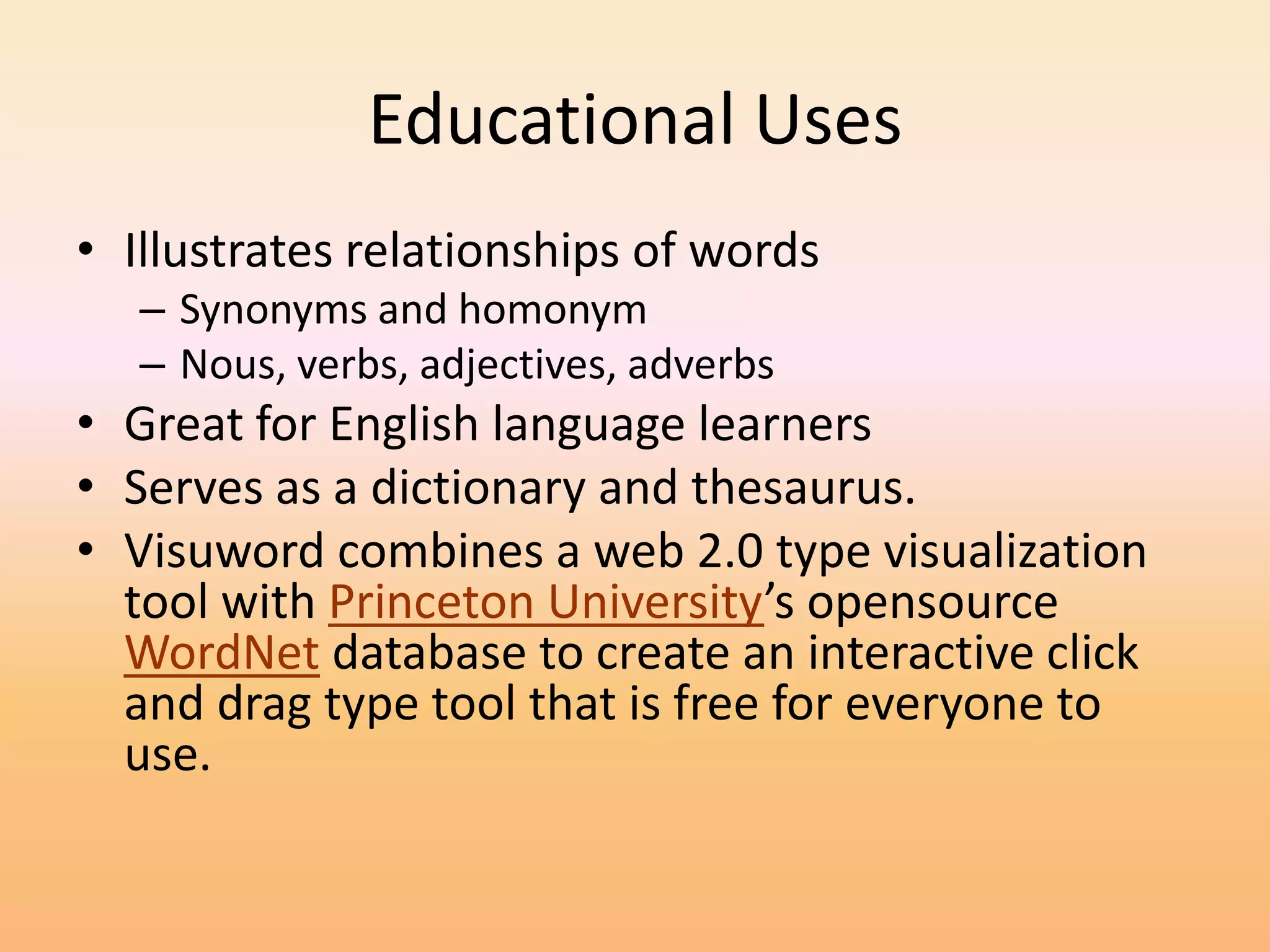 Educational Uses
• Illustrates relationships of words
   – Synonyms and homonym
   – Nous, verbs, adjectives, adverbs
• Great for English language learners
• Serves as a dictionary and thesaurus.
• Visuword combines a web 2.0 type visualization
  tool with Princeton University’s opensource
  WordNet database to create an interactive click
  and drag type tool that is free for everyone to
  use.
 