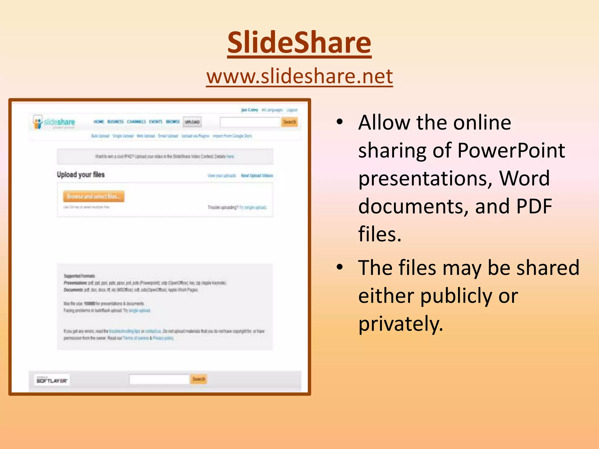 SlideShare
www.slideshare.net
            • Allow the online
              sharing of PowerPoint
              presentations, Word
              documents, and PDF
              files.
            • The files may be shared
              either publicly or
              privately.
 