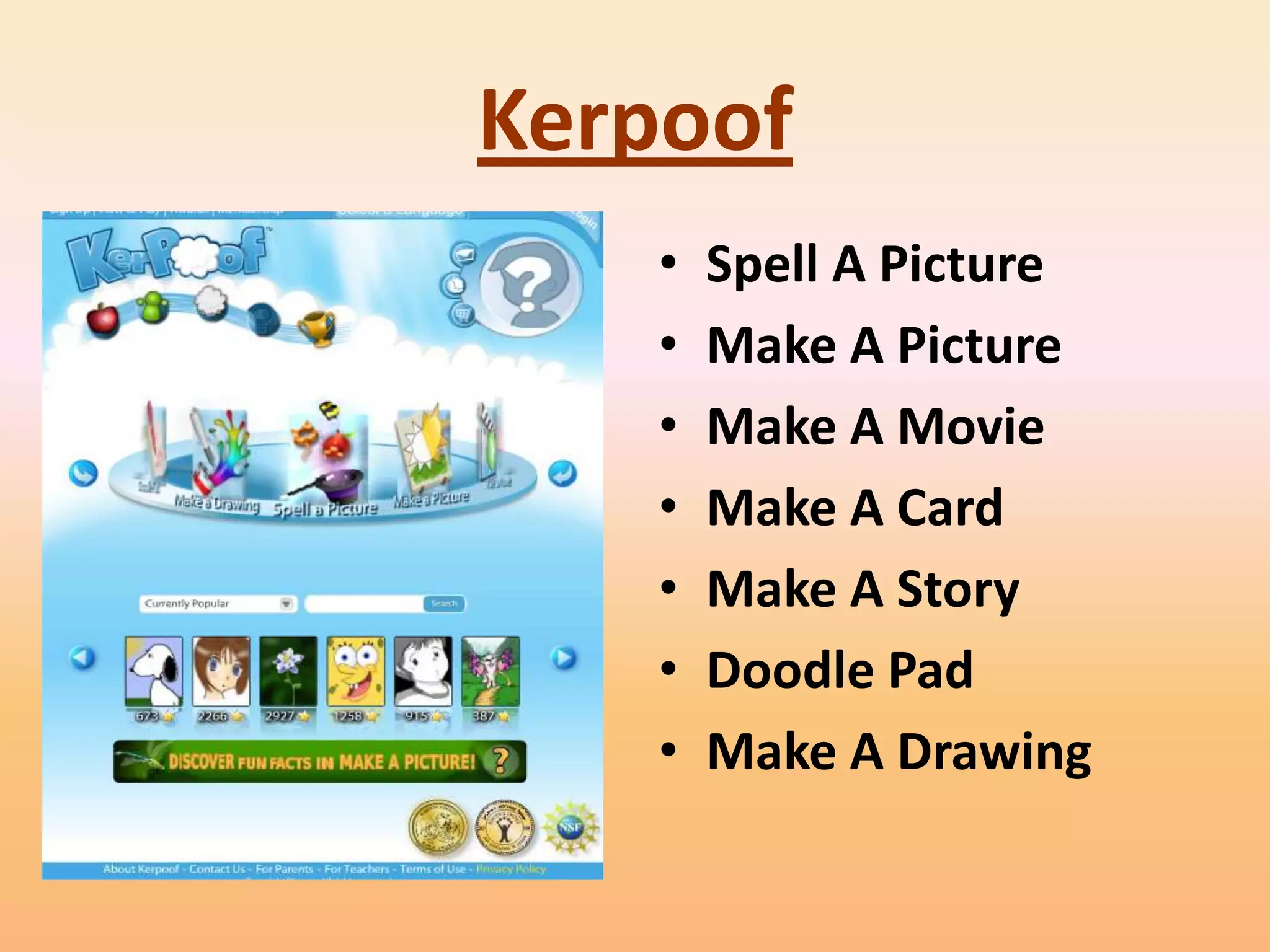 Kerpoof
    •   Spell A Picture
    •   Make A Picture
    •   Make A Movie
    •   Make A Card
    •   Make A Story
    •   Doodle Pad
    •   Make A Drawing
 