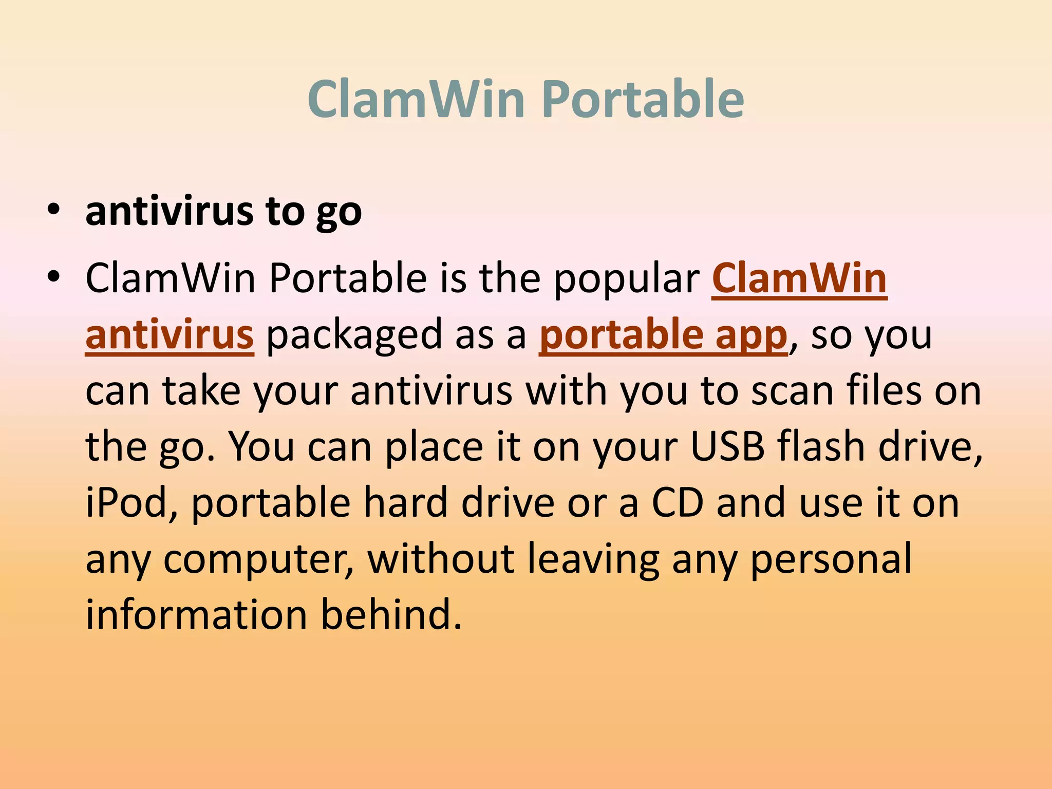 ClamWin Portable
• antivirus to go
• ClamWin Portable is the popular ClamWin
  antivirus packaged as a portable app, so you
  can take your antivirus with you to scan files on
  the go. You can place it on your USB flash drive,
  iPod, portable hard drive or a CD and use it on
  any computer, without leaving any personal
  information behind.
 