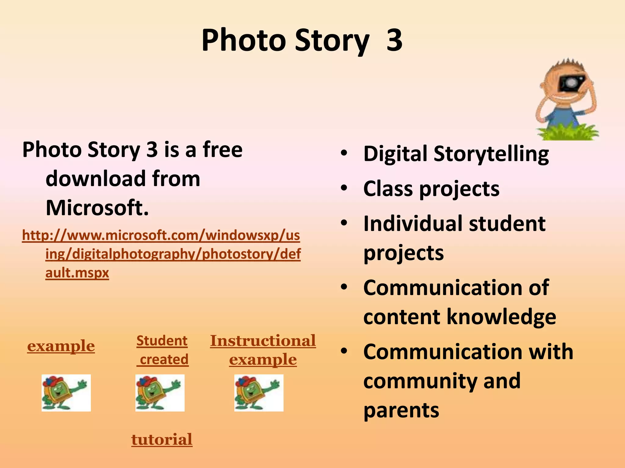 Photo Story 3


Photo Story 3 is a free                     • Digital Storytelling
  download from                             • Class projects
  Microsoft.
http://www.microsoft.com/windowsxp/us
                                            • Individual student
    ing/digitalphotography/photostory/def     projects
    ault.mspx
                                            • Communication of
                                              content knowledge
example         Student    Instructional
                created      example        • Communication with
                                              community and
                                              parents
                tutorial
 