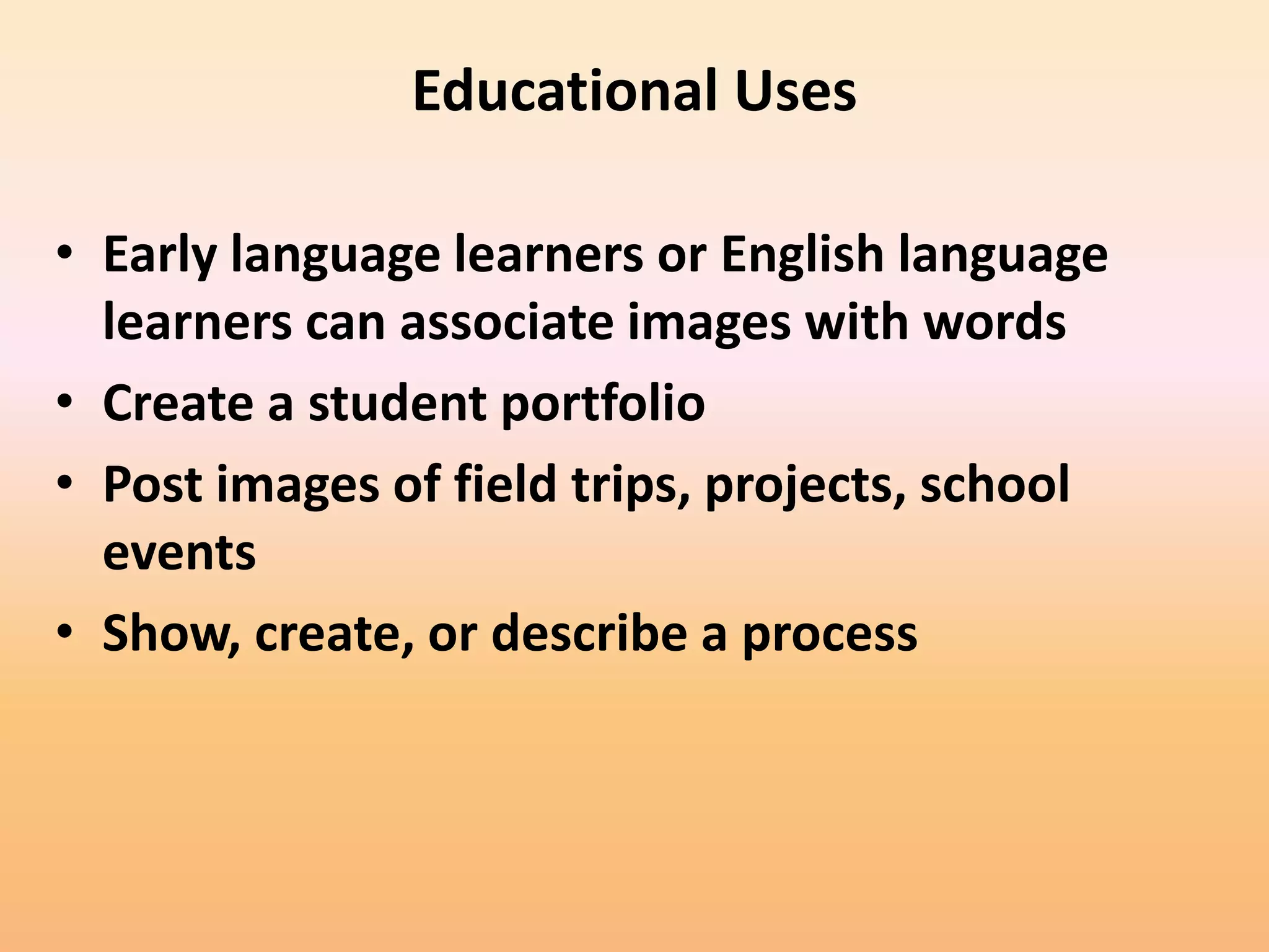 Educational Uses

• Early language learners or English language
  learners can associate images with words
• Create a student portfolio
• Post images of field trips, projects, school
  events
• Show, create, or describe a process
 