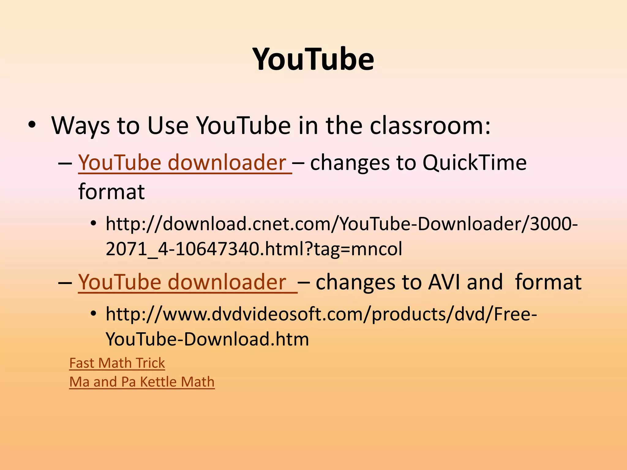 YouTube
• Ways to Use YouTube in the classroom:
  – YouTube downloader – changes to QuickTime
    format
     • http://download.cnet.com/YouTube-Downloader/3000-
       2071_4-10647340.html?tag=mncol
  – YouTube downloader – changes to AVI and format
     • http://www.dvdvideosoft.com/products/dvd/Free-
       YouTube-Download.htm
   Fast Math Trick
   Ma and Pa Kettle Math
 