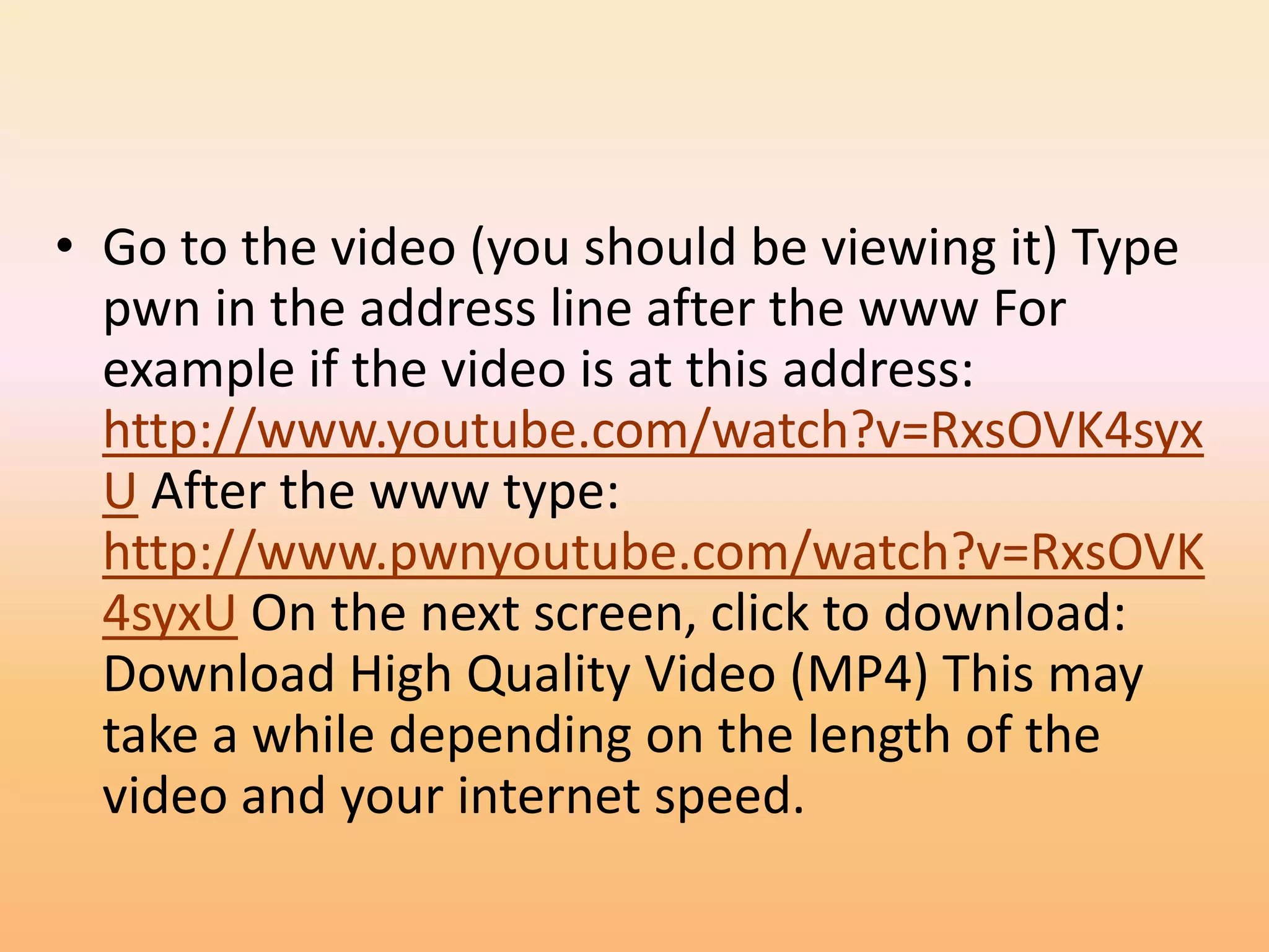 • Go to the video (you should be viewing it) Type
  pwn in the address line after the www For
  example if the video is at this address:
  http://www.youtube.com/watch?v=RxsOVK4syx
  U After the www type:
  http://www.pwnyoutube.com/watch?v=RxsOVK
  4syxU On the next screen, click to download:
  Download High Quality Video (MP4) This may
  take a while depending on the length of the
  video and your internet speed.
 
