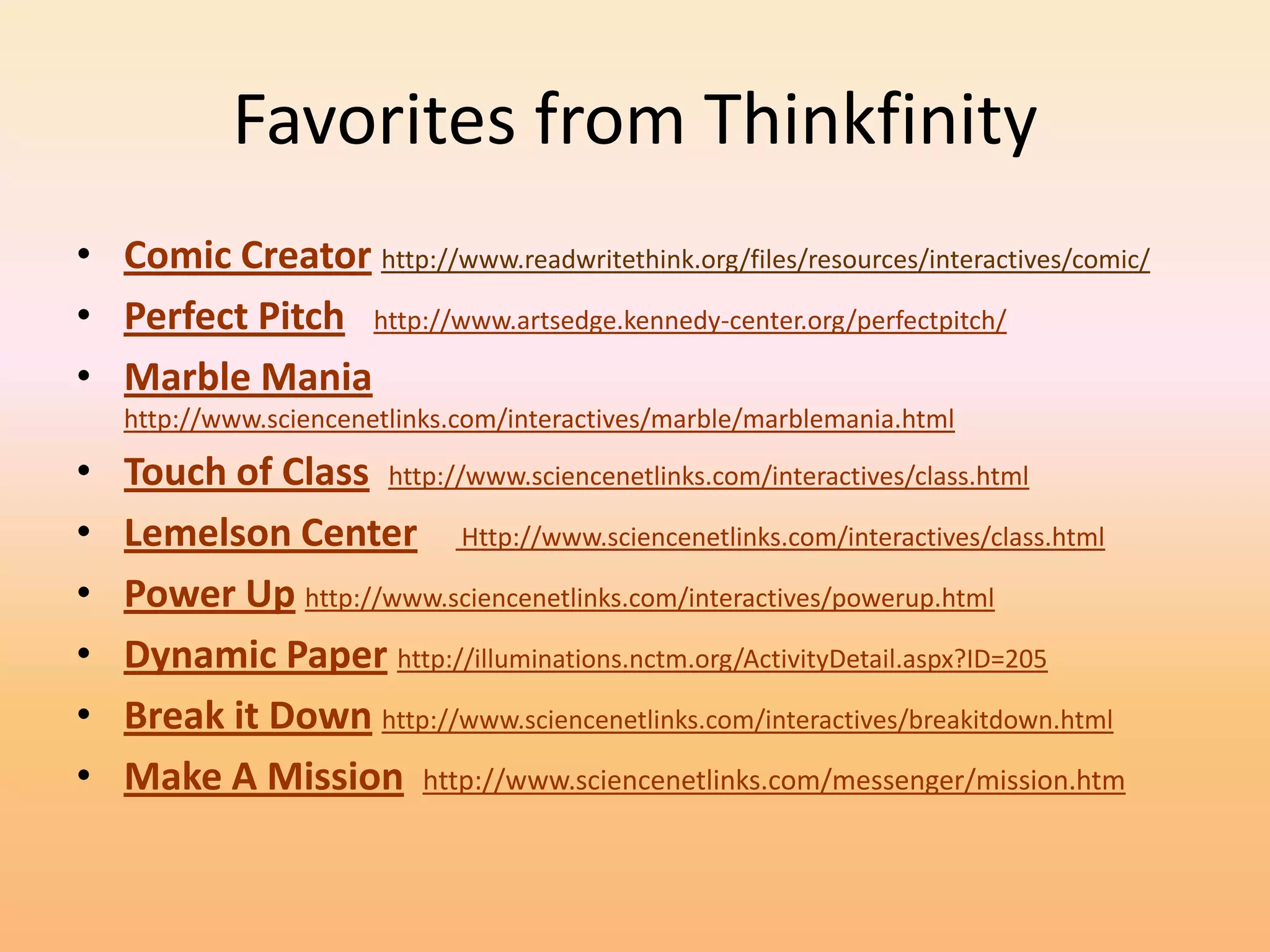 Favorites from Thinkfinity
• Comic Creator http://www.readwritethink.org/files/resources/interactives/comic/
• Perfect Pitch http://www.artsedge.kennedy-center.org/perfectpitch/
• Marble Mania
    http://www.sciencenetlinks.com/interactives/marble/marblemania.html

•   Touch of Class http://www.sciencenetlinks.com/interactives/class.html
•   Lemelson Center Http://www.sciencenetlinks.com/interactives/class.html
•   Power Up http://www.sciencenetlinks.com/interactives/powerup.html
•   Dynamic Paper http://illuminations.nctm.org/ActivityDetail.aspx?ID=205
•   Break it Down http://www.sciencenetlinks.com/interactives/breakitdown.html
•   Make A Mission http://www.sciencenetlinks.com/messenger/mission.htm
 