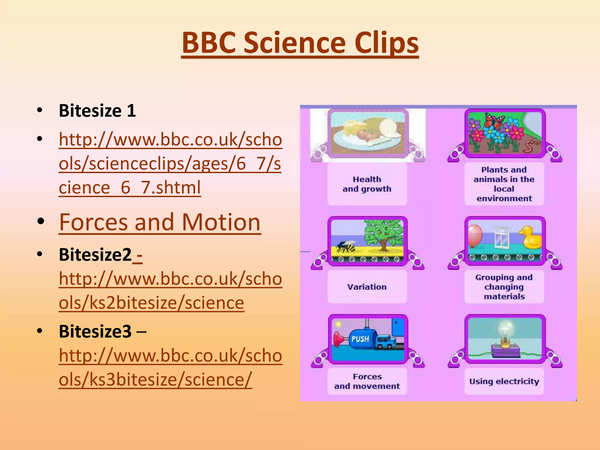 BBC Science Clips
• Bitesize 1
• http://www.bbc.co.uk/scho
  ols/scienceclips/ages/6_7/s
  cience_6_7.shtml
• Forces and Motion
• Bitesize2 -
  http://www.bbc.co.uk/scho
  ols/ks2bitesize/science
• Bitesize3 –
  http://www.bbc.co.uk/scho
  ols/ks3bitesize/science/
 