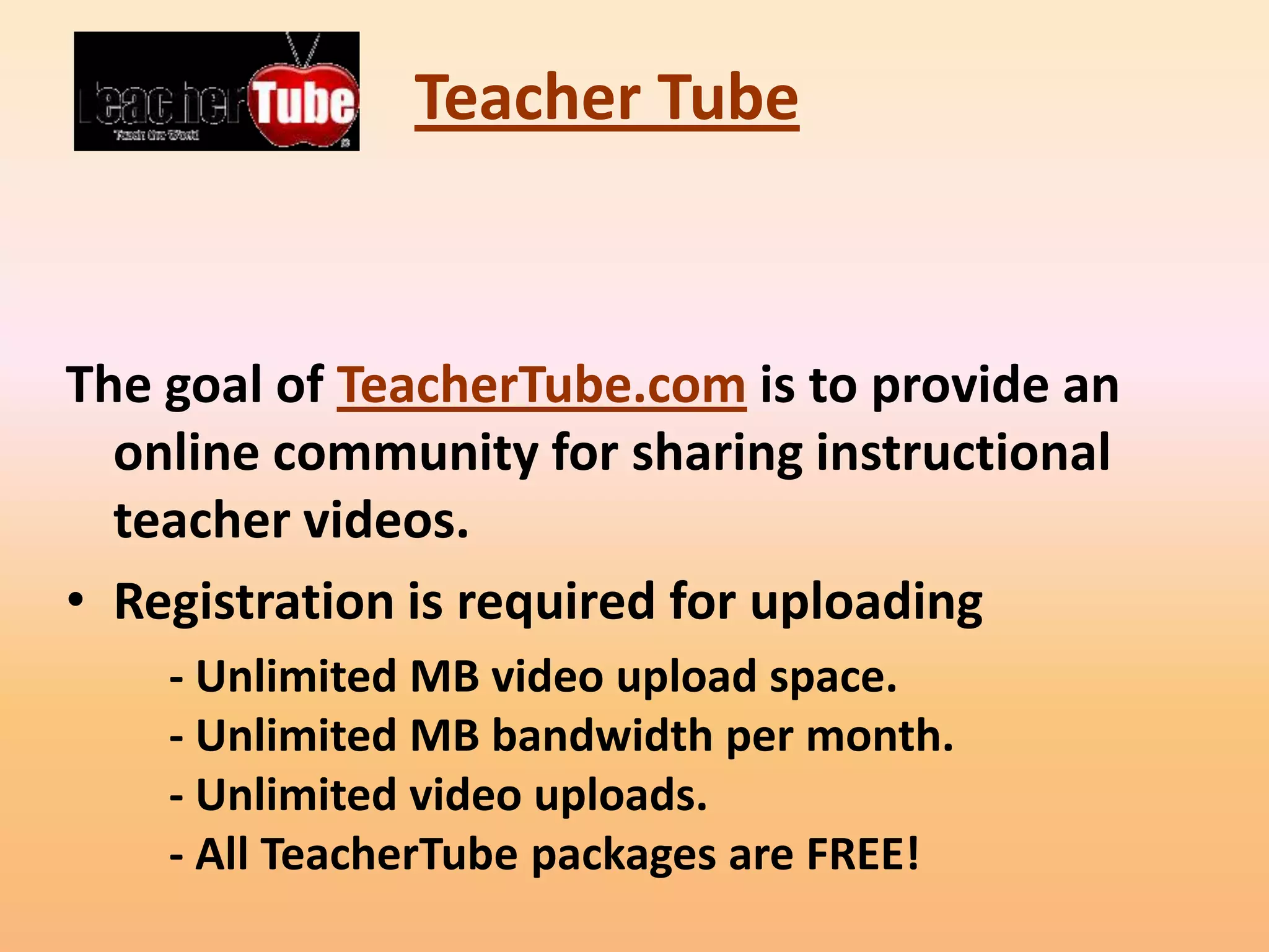 Teacher Tube



The goal of TeacherTube.com is to provide an
  online community for sharing instructional
  teacher videos.
• Registration is required for uploading
    - Unlimited MB video upload space.
    - Unlimited MB bandwidth per month.
    - Unlimited video uploads.
    - All TeacherTube packages are FREE!
 
