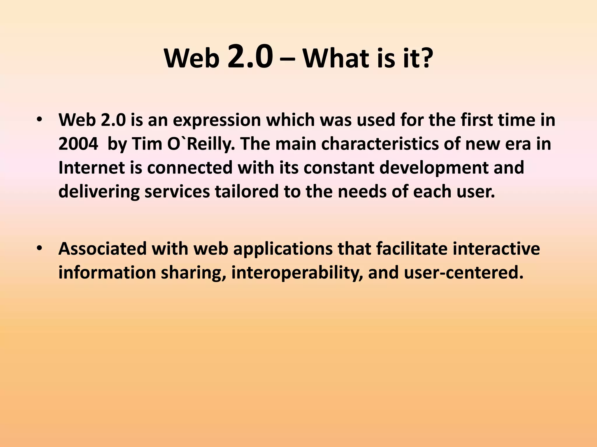 Web 2.0 – What is it?
• Web 2.0 is an expression which was used for the first time in
  2004 by Tim O`Reilly. The main characteristics of new era in
  Internet is connected with its constant development and
  delivering services tailored to the needs of each user.

• Associated with web applications that facilitate interactive
  information sharing, interoperability, and user-centered.
 