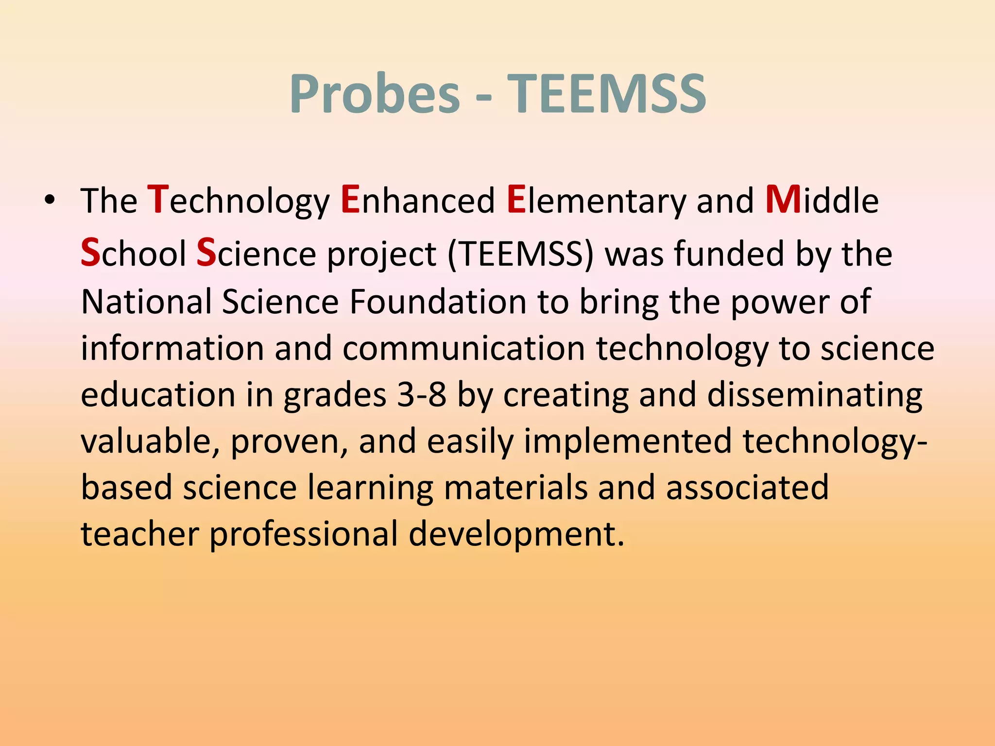 Probes - TEEMSS
• The Technology Enhanced Elementary and Middle
  School Science project (TEEMSS) was funded by the
  National Science Foundation to bring the power of
  information and communication technology to science
  education in grades 3-8 by creating and disseminating
  valuable, proven, and easily implemented technology-
  based science learning materials and associated
  teacher professional development.
 