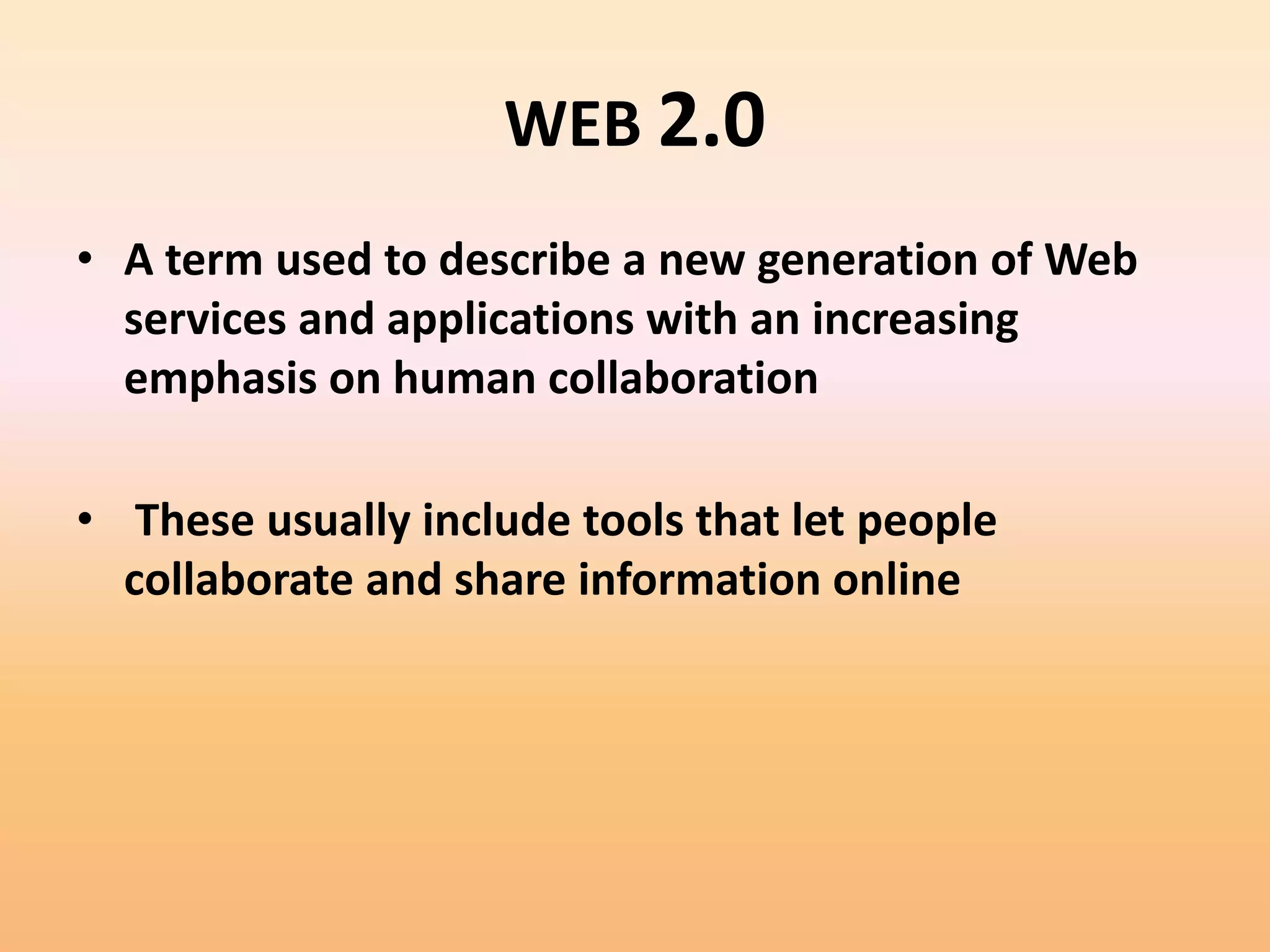 WEB 2.0
• A term used to describe a new generation of Web
  services and applications with an increasing
  emphasis on human collaboration

• These usually include tools that let people
  collaborate and share information online
 